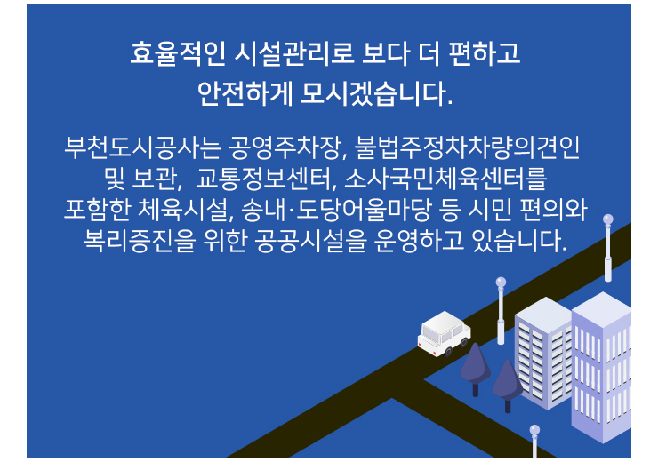 효율적인 시설관리로 보다 더 편하고 안전하게 모시겠습니다.
부천도시공사는 공영주차장, 불법주정차 차량의견인 및 보관, 교통정보센터, 소사국민체육센터를 포함한
체육시설, 송내·도당어울마당 등 시민 편의와 복리증진을 위한 공공시설을 운영하고 있습니다.