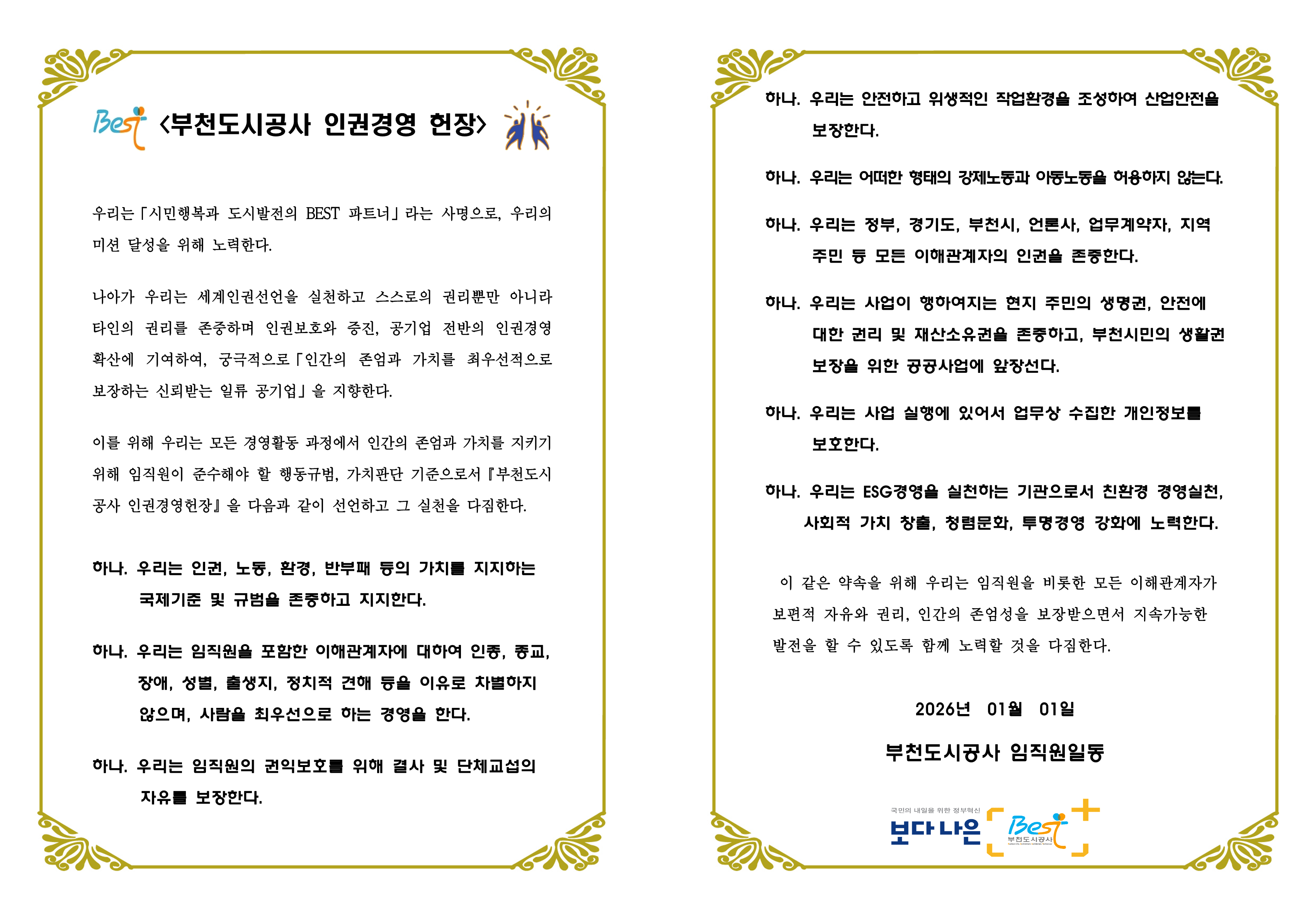 <부천도시공사 인권경영 헌장>

우리는「사회적 가치 실현을 위한 도시활력 회복과 주거환경 개선」을 사명으로, 우리의 미션 달성을 위해 노력한다. 

나아가 우리는 세계인권선언을 실천하고 스스로의 권리뿐만 아니라 타인의 권리를 존중하며 인권보호와 증진, 공기업 전반의 인권경영 확산에 기여하여, 궁극적으로「인간의 존엄과 가치를 최우선적으로 보장하는 신뢰받는 일류 공기업」을 지향한다. 

이를 위해 우리는 모든 경영활동 과정에서 인간의 존엄과 가치를 지키기 위해 임직원이 준수해야 할 행동규범, 가치판단 기준으로서『부천도시공사 인권경영헌장』을 다음과 같이 선언하고 그 실천을 다짐한다. 

하나. 우리는 인권, 노동, 환경, 반부패 등의 가치를 지지하는 국제기준 및 규범을 존중하고 지지한다. 
하나. 우리는 임직원을 포함한 이해관계자에 대하여 인종, 종교, 장애, 성별, 출생지, 정치적 견해 등을 이유로 차별하지 않으며, 사람을 최우선으로 하는 경영을 한다.
하나. 우리는 임직원의 권익보호를 위해 결사 및 단체교섭의 자유를 보장한다.
하나. 우리는 안전하고 위생적인 작업환경을 조성하여 산업안전을 보장한다. 
하나. 우리는 어떠한 형태의 강제노동과 아동노동을 허용하지 않는다. 
하나. 우리는 정부, 경기도, 부천시, 언론사, 업무계약자, 지역주민 등 모든 이해관계자의 인권을 존중한다.
하나. 우리는 사업이 행하여지는 현지 주민의 생명권, 안전에 대한 권리 및 재산소유권을 존중하고, 부천시민의 생활권 보장을 위한 공공사업에 앞장선다. 
하나. 우리는 사업 실행에 있어서 업무상 수집한 개인정보를 보호한다. 
하나. 우리는 국민과 미래세대의 건강하고 쾌적한 삶을 위해 환경보전에 최선을 다하고, 첨단산업과 사람이 공존하는 도시가치를 창출한다.

이 같은 약속을 위해 우리는 임직원을 비롯한 모든 이해관계자가 보편적 자유와 권리, 인간의 존엄성을 보장받으면서 지속가능한  발전을 할 수 있도록 함께 노력할 것을 다짐한다.