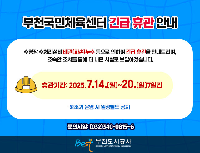 부천국민체육센터 긴급 휴관 안내 수영장 수처리설비 배관(파손)누수 등으로 인하여 긴급 휴관을 안내드리며, 조속한 조치를 통해 더 나은 시설로 보답하겠습니다. 휴관기간: 2025.7.14.(월)~.20(일)7일간 ※조기 운영 시 일정별도 공지 문의사항: (032)340-0815~6 부천도시공사