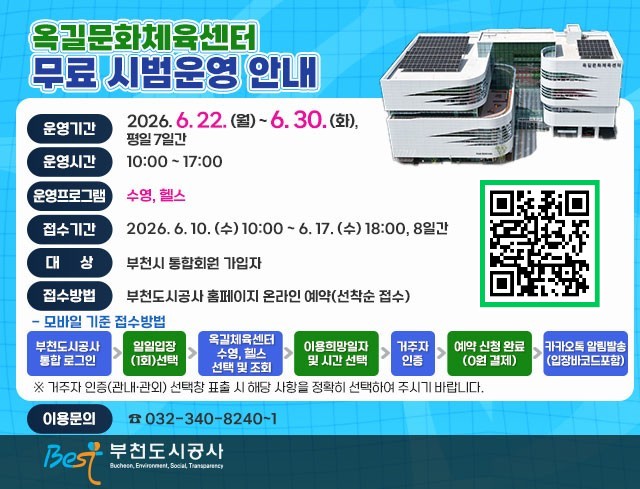 옥길문화체육센터 무료 시범운영 안내 qrcode: https://www.best.or.kr/fmcs/1  ○ 운영기간 : 2026. 6. 22. (월) ~ 6. 30. (화), 평일 7일간 ○ 운영시간 : 10:00 ~ 17:00 ○ 운영프로그램 : 수영, 헬스 ○ 접수기간 : 2026. 6. 10. (수) 10:00 ~ 6. 17. (수) 18:00, 8일간  ○ 대    상 : 부천시 통합회원 가입자 ○ 접수방법 : 부천도시공사 홈페이지 온라인 예약(선착순 접수)  - 모바일 기준 접수방법   부천도시공사 통합 로그인 ▷ 일일입장 (1회)선택 ▷ 옥길체육센터  수영, 헬스 선택 및 조회 ▷ 이용희망일자  및 시간 선택 ▷ 거주자 인증 ▷ 예약 신청 완료 (0원 결제) ▷ 카카오톡 알림발송 (입장바코드포함)  ※ 거주자 인증(관내·관외) 선택창 표출 시 해당 사항을 정확히 선택하여 주시기 바랍니다. ○ 이용문의 : 032-340-8240~1