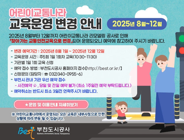 - 어린이교통나라 교육운영 변경(2025년 8월~12월 )안내 -  ▶ 2025년 8월부터 12월까지 어린이교통나라 리모델링 공사로 인해 「찾아가는     교통안전교육으로 변경」되어 운영되오니 예약에 참고하여 주시기 바랍니다.  ▶ 변경 예약기간 : 2025년 8월 1일 ~ 2025년 12월 12일 ▶ 교육운영 시간 : 주5회 1일 1회차 교육(10:30~11:30) ▶ 기관별 1일 1회 교육 신청  ▶ 예약 접수 방법 : 부천도시공사 홈페이지 접수【(http://best.or.kr/)】 ▶ 신청문의 〔담당자 : ☎ 032)340-0955~6〕 ▶ 부천시 관내 기관 예약 접수 ▶ 사전예약 必, 당일 및 전일 예약 불가 (최소 1주일전 예약 부탁드립니다.) ▶ 예약취소는 반드시 최소 3일전 연락주시기 바랍니다. ▶  ★ 운영 및 이용안내 자세히보기   ☞ 정보마당 (공지사항)    ※ 어린이교통나라에서 운영되는 모든 교육은 내부사정에 따라 변동될 수 있습니다.
