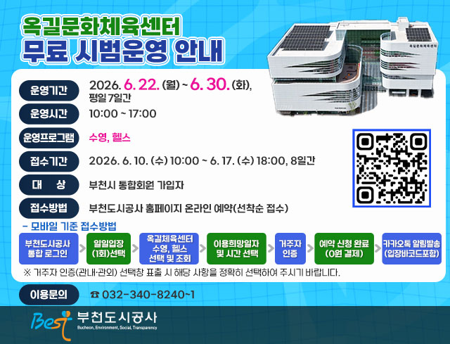 옥길문화체육센터 무료 시범운영 안내 qrcode: https://www.best.or.kr/fmcs/1  ○ 운영기간 : 2026. 6. 22. (월) ~ 6. 30. (화), 평일 7일간 ○ 운영시간 : 10:00 ~ 17:00 ○ 운영프로그램 : 수영, 헬스 ○ 접수기간 : 2026. 6. 10. (수) 10:00 ~ 6. 17. (수) 18:00, 8일간  ○ 대    상 : 부천시 통합회원 가입자 ○ 접수방법 : 부천도시공사 홈페이지 온라인 예약(선착순 접수)  - 모바일 기준 접수방법   부천도시공사 통합 로그인 ▷ 일일입장 (1회)선택 ▷ 옥길체육센터  수영, 헬스 선택 및 조회 ▷ 이용희망일자  및 시간 선택 ▷ 거주자 인증 ▷ 예약 신청 완료 (0원 결제) ▷ 카카오톡 알림발송 (입장바코드포함)  ※ 거주자 인증(관내·관외) 선택창 표출 시 해당 사항을 정확히 선택하여 주시기 바랍니다. ○ 이용문의 : 032-340-8240~1