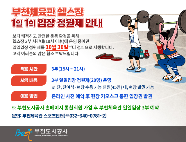 부천체육관 헬스장 1일1회입장 정원제 안내   보다 쾌적하고 안전한 운동 환경을 위해 헬스장 3부 시간대(18시 이후)에 운영 중이던 일일입장 정원제를 10월 30일부터 정식으로 시행합니다. 고객 여러분의 많은 협조 부탁드립니다.  ● 적용 시간: 3부(18시 ~ 21시) ● 시행 내용: 3부 일일입장 정원제(20명) 운영 ※ 단, 잔여석·현장 수용 가능 인원(45명) 내, 현장 발권 가능 ● 이용 방법: 온라인 사전 예약 후 현장 키오스크 통한 입장권 발권 ※ 부천도시공사 홈페이지 통합회원 가입 후 부천체육관 일일입장 3부 예약     문의: 부천체육관 스포츠센터(☏032-340-0781~2)