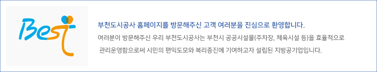 부천도시공사 홈페이지를 방문해주신 고객 여러분을 진심으로 환영합니다.
여러분이 방문해주신 우리 부천도시공사는 부천시 공공시설물(주차장, 체육시설 등)을 효율적으로
관리운영함으로써 시민의 편익도모와 복리증진에 기여하고자 설립된 지방공기업입니다.